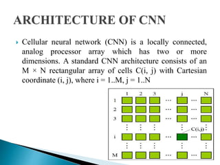 Cellular neural network (CNN) is a locally connected,
analog processor array which has two or more
dimensions. A standard CNN architecture consists of an
M × N rectangular array of cells C(i, j) with Cartesian
coordinate (i, j), where i = 1..M, j = 1..N
 