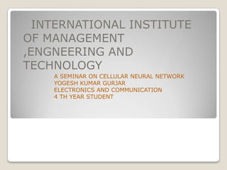 INTERNATIONAL INSTITUTE
OF MANAGEMENT
,ENGNEERING AND
TECHNOLOGY
A SEMINAR ON CELLULAR NEURAL NETWORK
YOGESH KUMAR GURJAR
ELECTRONICS AND COMMUNICATION
4 TH YEAR STUDENT

 