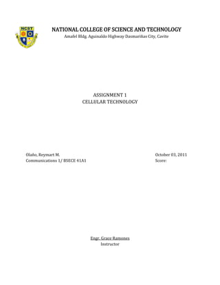 NATIONAL COLLEGE OF SCIENCE AND TECHNOLOGY
                 Amafel Bldg. Aguinaldo Highway Dasmariñas City, Cavite




                              ASSIGNMENT 1
                          CELLULAR TECHNOLOGY




Olaño, Reymart M.                                               October 03, 2011
Communications 1/ BSECE 41A1                                    Score:




                               Engr. Grace Ramones
                                     Instructor
 