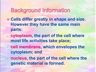  Cells differ greatly in shape and size.
However they have the same main
parts:
- cytoplasm, the part of the cell where
most life activities take place;
- cell membrane, which envelopes the
cytoplasm; and
- nucleus, the part of the cell where the
genetic material is formed.