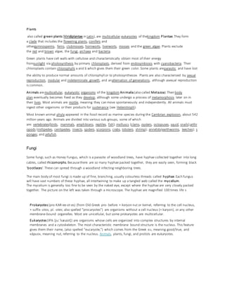Plants
also called green plants (Viridiplantae in Latin), are multicellular eukaryotes of thekingdom Plantae.They form
a clade that includes the flowering plants, conifers and
othergymnosperms, ferns, clubmosses, hornworts, liverworts, mosses and the green algae. Plants exclude
the red and brown algae, the fungi, archaea and bacteria.
Green plants have cell walls with cellulose and characteristically obtain most of their energy
fromsunlight via photosynthesis by primary chloroplasts, derived from endosymbiosis with cyanobacteria. Their
chloroplasts contain chlorophylls a and b which gives them their green color. Some plants areparasitic and have lost
the ability to produce normal amounts of chlorophyll or to photosynthesize. Plants are also characterized by sexual
reproduction, modular and indeterminate growth, and analternation of generations, although asexual reproduction
is common.
Animals aremulticellular, eukaryotic organisms of the kingdom Animalia (also called Metazoa).Theirbody
plan eventually becomes fixed as they develop, although some undergo a process of metamorphosis later on in
their lives. Most animals are motile, meaning they can move spontaneously and independently. All animals must
ingest other organisms or their products for sustenance (see Heterotroph).
Most known animal phyla appeared in the fossil record as marine species during the Cambrian explosion, about 542
million years ago. Animals are divided into various sub-groups, some of which
are: vertebrates(birds, mammals, amphibians, reptiles, fish); molluscs (clams, oysters, octopuses, squid, snails);arthr
opods (millipedes, centipedes, insects, spiders, scorpions, crabs, lobsters, shrimp); annelids(earthworms, leeches); s
ponges; and jellyfish.
Fungi
Some fungi, such as Honey Fungus, which is a parasite of woodland trees, have hyphae collected together into long
cables, called rhizomorphs.Becausethere are so many hyphae packed together, they are easily seen, forming black
'bootlaces'.These can spread through a woodland infecting neighboring trees.
The main body of most fungi is made up of fine, branching, usually colourless threads called hyphae.Each fungus
will have vast numbers of these hyphae, all intertwining to make up a tangled web called the mycelium.
The mycelium is generally too fine to be seen by the naked eye, except where the hyphae are very closely packed
together. The picture on the left was taken through a microscope. The hyphae are magnified 100 times life s
Prokaryotes (pro-KAR-ee-ot-es) (from Old Greek pro- before + karyon nut or kernel, referring to the cell nucleus,
+ suffix -otos, pl. -otes; also spelled "procaryotes") are organisms without a cell nucleus (= karyon), or any other
membrane-bound organelles. Most are unicellular, but some prokaryotes are multicellular.
Eukaryotes (IPA:[juːˈkæɹɪɒt]) are organisms whose cells are organized into complex structures by internal
membranes and a cytoskeleton. The most characteristic membrane bound structure is the nucleus. This feature
gives them their name, (also spelled "eucaryote,") which comes from the Greek ευ, meaning good/true, and
κάρυον, meaning nut, referring to the nucleus. Animals, plants, fungi, and protists are eukaryotes.
 