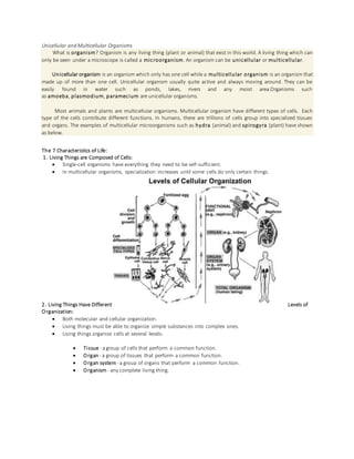 Unicellular and Multicellular Organisms
What is organism? Organism is any living thing (plant or animal) that exist in this world. A living thing which can
only be seen under a microscope is called a microorganism. An organism can be unicellular or multicellular.
Unicellular organism is an organism which only has one cell while a multicellular organism is an organism that
made up of more than one cell. Unicellular organism usually quite active and always moving around. They can be
easily found in water such as ponds, lakes, rivers and any moist area.Organisms such
as amoeba, plasmodium, paramecium are unicellular organisms.
Most animals and plants are multicellular organisms. Multicellular organism have different types of cells. Each
type of the cells contribute different functions. In humans, there are trillions of cells group into specialized tissues
and organs. The examples of multicellular microorganisms such as hydra (animal) and spirogyra (plant) have shown
as below.
The 7 Characteristics of Life:
1. Living Things are Composed of Cells:
 Single-cell organisms have everything they need to be self-sufficient.
 In multicellular organisms, specialization increases until some cells do only certain things.
2. Living Things Have Different Levels of
Organization:
 Both molecular and cellular organization.
 Living things must be able to organize simple substances into complex ones.
 Living things organize cells at several levels:
 Tissue - agroup of cells that perform a common function.
 Organ - a group of tissues that perform a common function.
 Organ system- a group of organs that perform a common function.
 Organism - any complete living thing.
 