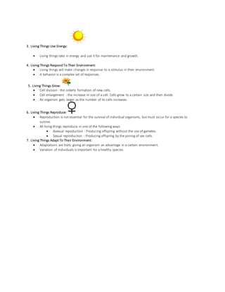 3. Living Things Use Energy:
 Living things take in energy and use it for maintenance and growth.
4. Living Things Respond To Their Environment:
 Living things will make changes in response to a stimulus in their environment.
 A behavior is a complex set of responses.
5. Living Things Grow:
 Cell division - the orderly formation of new cells.
 Cell enlargement - the increase in size of a cell. Cells grow to a certain size and then divide.
 An organism gets larger as the number of its cells increases.
6. Living Things Reproduce:
 Reproduction is not essential for the survival of individual organisms, but must occur for a species to
survive.
 All living things reproduce in one of the following ways:
 Asexual repoduction - Producing offspring without the use of gametes.
 Sexual reproduction - Producing offspring by the joining of sex cells.
7. Living Things Adapt To Their Environment:
 Adaptations are traits giving an organism an advantage in a certain environment.
 Variation of individuals is important for a healthy species.
 