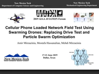 Cellular Phone Loaded Network Field Test Using
Swarming Drones: Replacing Drive Test and
Particle Swarm Optimization
Amir Mirzaeinia, Mostafa Hassanalian, Mehdi Mirzaeinia
2019 AIAAAVIATION Forum
17-21 June 2019
Dallas, Texas
New Mexico Tech
Mechanical Engineering Department
New Mexico Tech
Department of Computer Science and Engineering
 