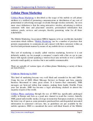 Computer Engineering & Statistics Agency

Cellular Phone Marketing
Cellular Phone Marketing is described as the usage of the mobile or cell phone
medium as a method of promoting communication or distribution of any sort of
promotional or advertising messages to clients through wireless networks. An even
more exact definition is that the using interactive wireless advertising to deliver
customers with time and placement sensitive, personalized information that
endorses goods, services and concepts, thereby generating value for all those
stakeholders.


The Mobile Marketing Association (MMA) happens to be an worldwide charitable
association which defines “Mobile Marketing can be a number of practices that
permits organizations to communicate and connect with their customers within an
involved and pertinent manner by means of any mobile device or network.


This sort of marketing is usually called wireless marketing, however it is not
definitely mobile, say for example a consumer’s emails with a Site at a pc in your
house with signals carried spanning a wireless local area network or over a satellite
network would qualify as wireless but is not mobile communicable.

There are actually of various types of cellular phone Marketing a variety of them
are listed below.

Cellphone Marketing by SMS:
This kind of marketing became very well liked and extended in the mid 2000s.
Using the rise of SMS (Short Message Service) in Europe and Asia, popular
business blossomed to some great extent. It is known that commonly, SMS
messages are browsed within four minutes, making them highly flexible. From
your last decade, SMS has become a legal advertising channel in almost the
majority of parts of the world.
Cellular Phone marketing through the use of SMS has significantly prolonged
swiftly in Europe and Asia as a good new channel to reach the viewers. Initially
SMS gained unfavorable media coverage in numerous European countries as being
the latest way of spam as some promoters purchased lists and despatched unwanted
information to consumer’s devices; but, as guidelines are put available by the
mobile operators, SMS is considered the most well-liked branch of the Mobile

http://www.cesa-consulting.net                                                 Page 1
 