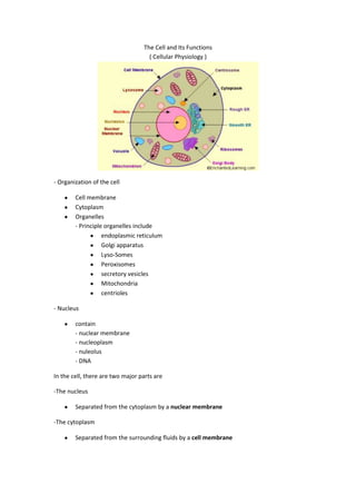 The Cell and Its Functions
( Cellular Physiology )

- Organization of the cell
Cell membrane
Cytoplasm
Organelles
- Principle organelles include
endoplasmic reticulum
Golgi apparatus
Lyso-Somes
Peroxisomes
secretory vesicles
Mitochondria
centrioles
- Nucleus
contain
- nuclear membrane
- nucleoplasm
- nuleolus
- DNA
In the cell, there are two major parts are
-The nucleus
Separated from the cytoplasm by a nuclear membrane
-The cytoplasm
Separated from the surrounding fluids by a cell membrane

 