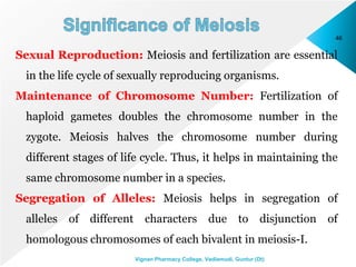 46
Vignan Pharmacy College, Vadlamudi, Guntur (Dt)
Sexual Reproduction: Meiosis and fertilization are essential
in the life cycle of sexually reproducing organisms.
Maintenance of Chromosome Number: Fertilization of
haploid gametes doubles the chromosome number in the
zygote. Meiosis halves the chromosome number during
different stages of life cycle. Thus, it helps in maintaining the
same chromosome number in a species.
Segregation of Alleles: Meiosis helps in segregation of
alleles of different characters due to disjunction of
homologous chromosomes of each bivalent in meiosis-I.
 