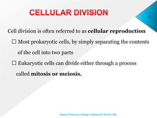 Cell division is often referred to as cellular reproduction
Most prokaryotic cells, by simply separating the contents
of the cell into two parts
Eukaryotic cells can divide either through a process
called mitosis or meiosis.
8
Vignan Pharmacy College, Vadlamudi, Guntur (Dt)
 