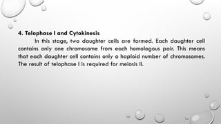 4. Telophase I and Cytokinesis
In this stage, two daughter cells are formed. Each daughter cell
contains only one chromosome from each homologous pair. This means
that each daughter cell contains only a haploid number of chromosomes.
The result of telophase I is required for meiosis II.
 