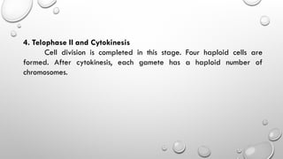 4. Telophase II and Cytokinesis
Cell division is completed in this stage. Four haploid cells are
formed. After cytokinesis, each gamete has a haploid number of
chromosomes.
 