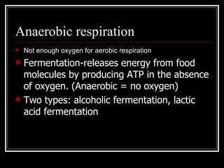 Anaerobic respiration Not enough oxygen for aerobic respiration Fermentation-releases energy from food molecules by producing ATP in the absence of oxygen. (Anaerobic = no oxygen) Two types: alcoholic fermentation, lactic acid fermentation