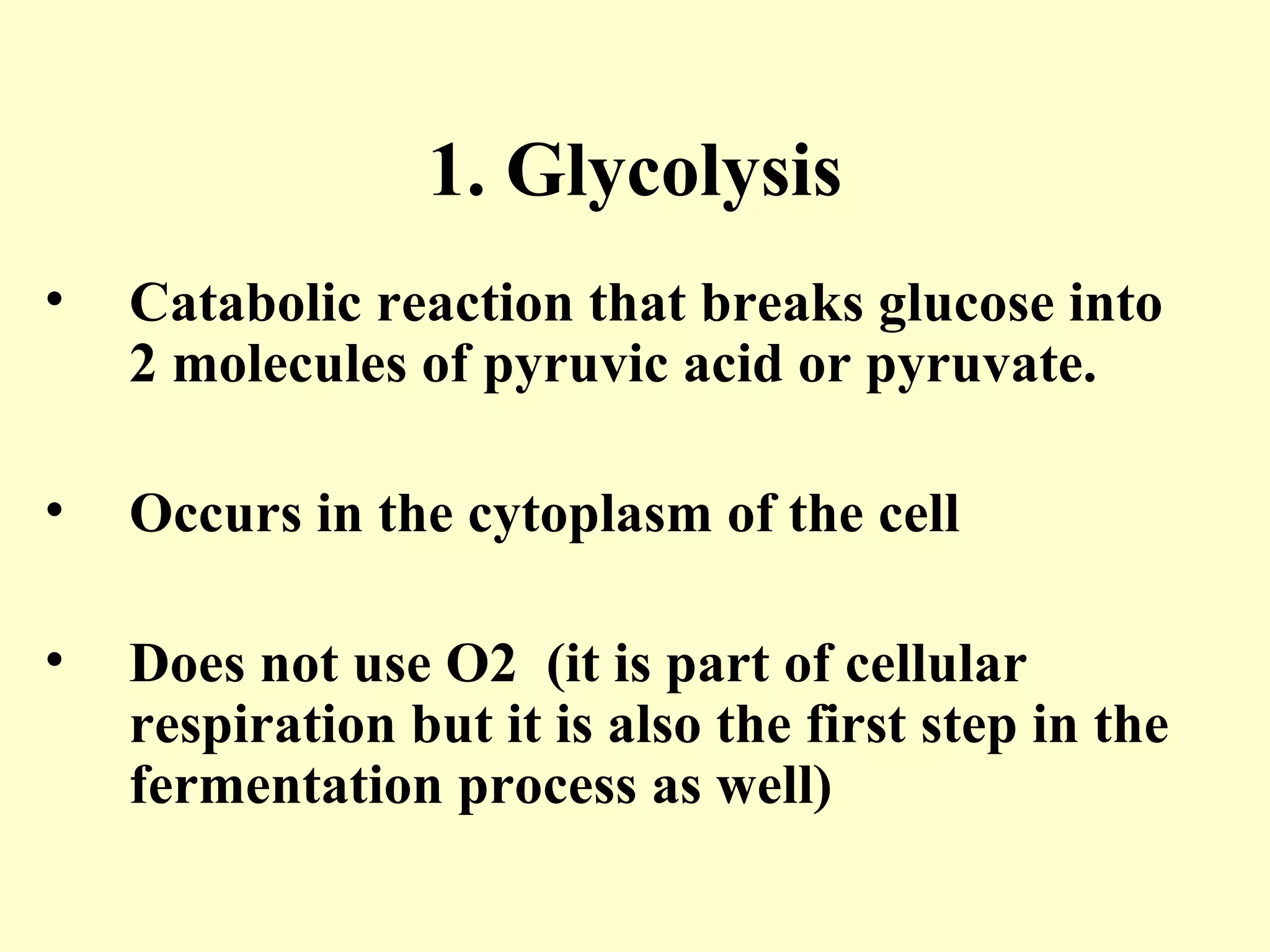 1. Glycolysis
•   Catabolic reaction that breaks glucose into
    2 molecules of pyruvic acid or pyruvate.

•   Occurs in the cytoplasm of the cell

•   Does not use O2 (it is part of cellular
    respiration but it is also the first step in the
    fermentation process as well)
 