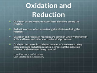 Oxidation and
Reduction
Oxidation occurs when a reactant loses electrons during the
reaction.
Reduction occurs when a reactant gains electrons during the
reaction.
Oxidation and reduction reactions are common when working with
acids and bases and other electrochemical processes.
Oxidation increases in oxidation number of the element being
acted upon and reduction results a decrease of the oxidation
number on the element being reduced.
Lose Electrons in Oxidation
Gain Electrons in Reduction.
 
