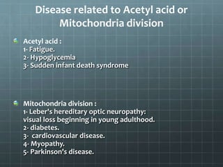 Disease related to Acetyl acid or
Mitochondria division
Acetyl acid :
1- Fatigue.
2- Hypoglycemia
3- Sudden infant death syndrome
Mitochondria division :
1- Leber's hereditary optic neuropathy:
visual loss beginning in young adulthood.
2- diabetes.
3- cardiovascular disease.
4- Myopathy.
5- Parkinson's disease.
 