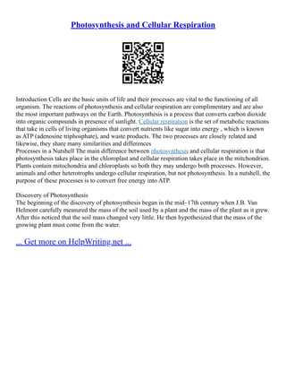 Photosynthesis and Cellular Respiration
Introduction Cells are the basic units of life and their processes are vital to the functioning of all
organism. The reactions of photosynthesis and cellular respiration are complimentary and are also
the most important pathways on the Earth. Photosynthesis is a process that converts carbon dioxide
into organic compounds in presence of sunlight. Cellular respiration is the set of metabolic reactions
that take in cells of living organisms that convert nutrients like sugar into energy , which is known
as ATP (adenosine triphosphate), and waste products. The two processes are closely related and
likewise, they share many similarities and differences
Processes in a Nutshell The main difference between photosynthesis and cellular respiration is that
photosynthesis takes place in the chloroplast and cellular respiration takes place in the mitchondrion.
Plants contain mitochondria and chloroplasts so both they may undergo both processes. However,
animals and other heterotrophs undergo cellular respiration, but not photosynthesis. In a nutshell, the
purpose of these processes is to convert free energy into ATP.
Discovery of Photosynthesis
The beginning of the discovery of photosynthesis began in the mid–17th century when J.B. Van
Helmont carefully measured the mass of the soil used by a plant and the mass of the plant as it grew.
After this noticed that the soil mass changed very little. He then hypothesized that the mass of the
growing plant must come from the water.
... Get more on HelpWriting.net ...
 
