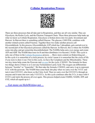 Cellular Respiration Process
There are three processes that all take part in Respiration, and they are all very similar. They are
Glycolysis, the Krebs Cycle, and the Electron Transport Chain. These three processes help make up
what we know as Cellular Respiration. Glycolysis is broken down into two parts: Investment and
Harvest. In Harvest there is something called Glucose. The glucose, C6H12O6, combines with
another related system called Fructose. Together these two make another process call
Glyceraldehyde. In this process, Glyceraldehyde, G3P which has 3 phosphate, gets carried over to
the second part of the Glycolysis processes called the Harvest. In Harvest, this is where the NADHs
come into play and get somewhat discombobulated. The NADHs help carry over energy and create
ATP and ADP. The NADH then loses its H and then distributes it to become 2 NAD. This cycle is
only one of three in the Cellular Respiration process. ... Show more content on Helpwriting.net ...
In this cycle it is somewhat of a circle process, by circle I mean it is somewhat like the circle of life
if you were to draw it out. First in this cycle, we have the Cytoplasm and the Mitochondria. These
two key items help create the Pyruvate and oxygen for the cycle, C3H3O3. The formula for these
two things shows if there is or is not any Fermentation Lactic Acid. The oxygen can differentiate
between "Aerobic" or "Anaerobic". We then take the formula, C3H3O3, and carry it up to represent
CCC with the pyruvate. The NADH then come back into play when we carry over the 3 CCC and
turn it into CCCCCC, also know as the Citric Acid. Then we carry over the CCCCCCs through an
enzyme and it turns into now only 5 CCCCCs. As this cycle continues after the 5 Cs, it stays with 4
CCCCs and starts the process all over again. This process helped create FADH2, NADH, ATP, and
CO2, which all equals up to 1
... Get more on HelpWriting.net ...
 