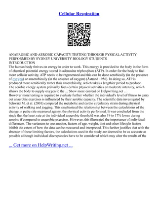 Cellular Respiration
ANAEROBIC AND AEROBIC CAPACITY TESTING THROUGH PYSICAL ACTIVITY
PERFORMED BY SYDNEY UNIVERSITY BIOLOGY STUDENTS
INTRODUCTION
The human body thrives on energy in order to work. This energy is provided to the body in the form
of chemical potential energy stored in adenosine triphosphate (ATP). In order for the body to fuel
more cellular activity, ATP needs to be regenerated and this can be done aerobically (in the presence
of oxygen) or anaerobically (in the absence of oxygen) (Åstrand 1956). In doing so, ATP is
produced more aerobically rather than anaerobically, which takes a lengthier period to produce.
The aerobic energy system primarily fuels certain physical activities of moderate intensity, which
allows the body to supply oxygen to the ... Show more content on Helpwriting.net ...
However more testing is required to evaluate further whether the individual's level of fitness to carry
out anaerobic exercises is influenced by their aerobic capacity. The scientific data investigated by
Schwarz M. et al. (2001) compared the metabolic and cardio circulatory strain during physical
activity of walking and jogging. This emphasized the relationship between the calculations of the
change in pulse rate measured against the physical activity performed. It was concluded from the
study that the heart rate at the individual anaerobic threshold was also 19 to 17% lower during
aerobic if compared to anaerobic exercises. However, this illustrated the importance of individual
differences. The variances to one another, factors of age, weight, diet and other lifestyle factors
inhibit the extent of how the data can be measured and interpreted. This further justifies that with the
absence of these limiting factors, the calculations used in the study are deemed to be as accurate as
possible although individual discrepancies have to be considered which may alter the results of the
... Get more on HelpWriting.net ...
 