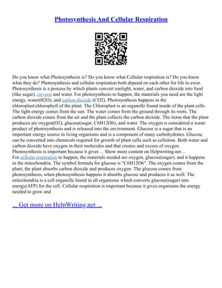 Photosynthesis And Cellular Respiration
Do you know what Photosynthesis is? Do you know what Cellular respiration is? Do you know
what they do? Photosynthesis and cellular respiration both depend on each other for life to exist.
Photosynthesis is a process by which plants convert sunlight, water, and carbon dioxide into food
(like sugar), oxygen and water. For photosynthesis to happen, the materials you need are the light
energy, water(H2O), and carbon dioxide (CO2). Photosynthesis happens in the
chloroplast/chlorophyll of the plant. The Chloroplast is an organelle found inside of the plant cells.
The light energy comes from the sun. The water comes from the ground through its roots. The
carbon dioxide comes from the air and the plant collects the carbon dioxide. The items that the plant
produces are oxygen(O2), glucose(sugar, C6H12O6), and water. The oxygen is considered a waste
product of photosynthesis and is released into the environment. Glucose is a sugar that is an
important energy source in living organisms and is a component of many carbohydrates. Glucose
can be converted into chemicals required for growth of plant cells such as cellulose. Both water and
carbon dioxide have oxygen in their molecules and that creates and excess of oxygen.
Photosynthesis is important because it gives ... Show more content on Helpwriting.net ...
For cellular respiration to happen, the materials needed are oxygen, glucose(sugar), and it happens
in the mitochondria. The symbol formula for glucose is "C6H12O6". The oxygen comes from the
plant, the plant absorbs carbon dioxide and produces oxygen. The glucose comes from
photosynthesis, when photosynthesis happens it absorbs glucose and produces it as well. The
mitochondria is a cell organelle found in all organisms which converts glucose(sugar) into
energy(ATP) for the cell. Cellular respiration is important because it gives organisms the energy
needed to grow and
... Get more on HelpWriting.net ...
 