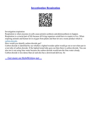 Investigating Respiration
Investigation respiration
Respiration is when enzymes in cells cause protein synthesis and photosynthesis to happen.
Respiration is a crucial part of life because all living organism would have to respire to live. When
respiring animals and human let in oxygen from plants and then let out a waste product which is
carbon dioxide.
How would you identify carbon dioxide gas?
Carbon dioxide is identified by see whether a lighted wooden splint would go out or not when put in
a test tube of carbon dioxide. If the lighted tested tube goes out then there is carbon dioxide. You can
also test it out using lime water because the carbon dioxide would turn the lime water cloudy.
Carbon dioxide is less dense than air and also has a downward delivery. Its
... Get more on HelpWriting.net ...
 