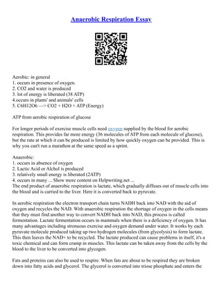Anaerobic Respiration Essay
Aerobic: in general
1. occurs in presence of oxygen.
2. CO2 and water is produced
3. lot of energy is liberated (38 ATP)
4.occurs in plants' and animals' cells
5. C6H12O6 ––> CO2 + H2O + ATP (Energy)
ATP from aerobic respiration of glucose
For longer periods of exercise muscle cells need oxygen supplied by the blood for aerobic
respiration. This provides far more energy (36 molecules of ATP from each molecule of glucose),
but the rate at which it can be produced is limited by how quickly oxygen can be provided. This is
why you can't run a marathon at the same speed as a sprint.
Anaerobic:
1. occurs in absence of oxygen
2. Lactic Acid or Alchol is produced
3. relatively small energy is liberated (2ATP)
4. occurs in many ... Show more content on Helpwriting.net ...
The end product of anaerobic respiration is lactate, which gradually diffuses out of muscle cells into
the blood and is carried to the liver. Here it is converted back to pyruvate.
In aerobic respiration the electron transport chain turns NADH back into NAD with the aid of
oxygen and recycles the NAD. With anaerobic respiration the shortage of oxygen in the cells means
that they must find another way to convert NADH back into NAD, this process is called
fermentation. Lactate fermentation occurs in mammals when there is a deficiency of oxygen. It has
many advantages including strenuous exercise and oxygen demand under water. It works by each
pyruvate molecule produced taking up two hydrogen molecules (from glycolysis) to form lactate.
This then leaves the NAD+ to be recycled. The lactate produced can cause problems in itself, it's a
toxic chemical and can form cramp in muscles. This lactate can be taken away from the cells by the
blood to the liver to be converted into glycogen.
Fats and proteins can also be used to respire. When fats are about to be respired they are broken
down into fatty acids and glycerol. The glycerol is converted into triose phosphate and enters the
 