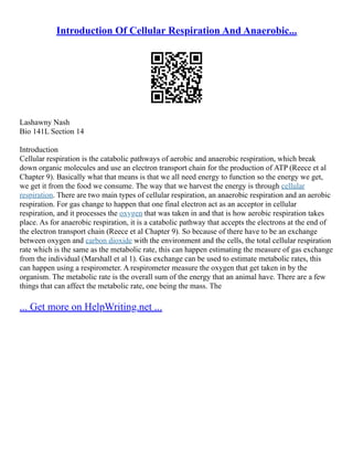 Introduction Of Cellular Respiration And Anaerobic...
Lashawny Nash
Bio 141L Section 14
Introduction
Cellular respiration is the catabolic pathways of aerobic and anaerobic respiration, which break
down organic molecules and use an electron transport chain for the production of ATP (Reece et al
Chapter 9). Basically what that means is that we all need energy to function so the energy we get,
we get it from the food we consume. The way that we harvest the energy is through cellular
respiration. There are two main types of cellular respiration, an anaerobic respiration and an aerobic
respiration. For gas change to happen that one final electron act as an acceptor in cellular
respiration, and it processes the oxygen that was taken in and that is how aerobic respiration takes
place. As for anaerobic respiration, it is a catabolic pathway that accepts the electrons at the end of
the electron transport chain (Reece et al Chapter 9). So because of there have to be an exchange
between oxygen and carbon dioxide with the environment and the cells, the total cellular respiration
rate which is the same as the metabolic rate, this can happen estimating the measure of gas exchange
from the individual (Marshall et al 1). Gas exchange can be used to estimate metabolic rates, this
can happen using a respirometer. A respirometer measure the oxygen that get taken in by the
organism. The metabolic rate is the overall sum of the energy that an animal have. There are a few
things that can affect the metabolic rate, one being the mass. The
... Get more on HelpWriting.net ...
 