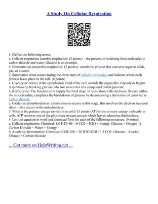 A Study On Cellular Respiration
1. Define the following terms:
a. Cellular respiration (aerobic respiration) (2 points) – the process of oxidizing food molecules to
carbon dioxide and water. Glucose is an example.
b. Fermentation (anaerobic respiration) (2 points)– metabolic process that converts sugar to acids,
gas, or alcohol.
2. Summarize what occurs during the three steps of cellular respiration and indicate where each
process takes place in the cell. (6 points)
a. Glycolysis: occurs in the cytoplasmic fluid of the cell, outside the organelles. Glycolysis begins
respiration by breaking glucose into two molecules of a compound called pyruvate.
b. Krebs cycle: The function is to supply the third stage of respiration with electrons. Occurs within
the mitochondria, completes the breakdown of glucose by decomposing a derivative of pyruvate to
carbon dioxide.
c. Oxidative phosphorylation: chemiosmosis occurs in this stage, this involves the electron transport
chain. –this occurs in the mitochondria.
3. What is the primary energy molecule in cells? (5 points) ATP is the primary energy molecule in
cells. ATP removes one of the phosphate oxygen groups which leaves adenosine diphosphate.
4. List the equation in word and chemical form for each of the following processes: (6 points)
a. Cellular respiration: Chemical: C6 H12+06–>6 CO2 + H2O + Energy. Glucose + Oxygen {}
Carbon Dioxide + Water + Energy
b. Alcoholic fermentation: Chemical: C6H1206 + 2CH3CH2OH + 2 CO2. Glucose – Alcohol
Ethanol + Carbon Dioxide
... Get more on HelpWriting.net ...
 