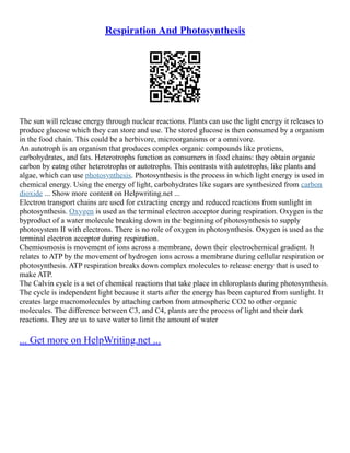 Respiration And Photosynthesis
The sun will release energy through nuclear reactions. Plants can use the light energy it releases to
produce glucose which they can store and use. The stored glucose is then consumed by a organism
in the food chain. This could be a herbivore, microorganisms or a omnivore.
An autotroph is an organism that produces complex organic compounds like protiens,
carbohydrates, and fats. Heterotrophs function as consumers in food chains: they obtain organic
carbon by eatng other heterotrophs or autotrophs. This contrasts with autotrophs, like plants and
algae, which can use photosynthesis. Photosynthesis is the process in which light energy is used in
chemical energy. Using the energy of light, carbohydrates like sugars are synthesized from carbon
dioxide ... Show more content on Helpwriting.net ...
Electron transport chains are used for extracting energy and reduced reactions from sunlight in
photosynthesis. Oxygen is used as the terminal electron acceptor during respiration. Oxygen is the
byproduct of a water molecule breaking down in the beginning of photosynthesis to supply
photosystem II with electrons. There is no role of oxygen in photosynthesis. Oxygen is used as the
terminal electron acceptor during respiration.
Chemiosmosis is movement of ions across a membrane, down their electrochemical gradient. It
relates to ATP by the movement of hydrogen ions across a membrane during cellular respiration or
photosynthesis. ATP respiration breaks down complex molecules to release energy that is used to
make ATP.
The Calvin cycle is a set of chemical reactions that take place in chloroplasts during photosynthesis.
The cycle is independent light because it starts after the energy has been captured from sunlight. It
creates large macromolecules by attaching carbon from atmospheric CO2 to other organic
molecules. The difference between C3, and C4, plants are the process of light and their dark
reactions. They are us to save water to limit the amount of water
... Get more on HelpWriting.net ...
 