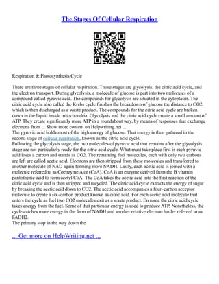 The Stages Of Cellular Respiration
Respiration & Photosynthesis Cycle
There are three stages of cellular respiration. Those stages are glycolysis, the citric acid cycle, and
the electron transport. During glycolysis, a molecule of glucose is part into two molecules of a
compound called pyruvic acid. The compounds for glycolysis are situated in the cytoplasm. The
citric acid cycle also called the Krebs cycle finishes the breakdown of glucose the distance to CO2,
which is then discharged as a waste product. The compounds for the citric acid cycle are broken
down in the liquid inside mitochondria. Glycolysis and the citric acid cycle create a small amount of
ATP. They create significantly more ATP in a roundabout way, by means of responses that exchange
electrons from ... Show more content on Helpwriting.net ...
The pyruvic acid holds most of the high energy of glucose. That energy is then gathered in the
second stage of cellular respiration, known as the citric acid cycle.
Following the glycolysis stage, the two molecules of pyruvic acid that remains after the glycolysis
stage are not particularly ready for the citric acid cycle. What must take place first is each pyruvic
acid loses a carbon and stands as CO2. The remaining fuel molecules, each with only two carbons
are left are called acetic acid. Electrons are then stripped from these molecules and transferred to
another molecule of NAD again forming more NADH. Lastly, each acetic acid is joined with a
molecule referred to as Coenzyme A or (CoA). CoA is an enzyme derived from the B vitamin
pantothenic acid to form acetyl CoA. The CoA takes the acetic acid into the first reaction of the
citric acid cycle and is then stripped and recycled. The citric acid cycle extracts the energy of sugar
by breaking the acetic acid down to CO2. The acetic acid accompanies a four–carbon acceptor
molecule to create a six–carbon product known as citric acid. For each acetic acid molecule that
enters the cycle as fuel two CO2 molecules exit as a waste product. En route the citric acid cycle
takes energy from the fuel. Some of that particular energy is used to produce ATP. Nonetheless, the
cycle catches more energy in the form of NADH and another relative electron hauler referred to as
FADH2.
The primary stop in the way down the
... Get more on HelpWriting.net ...
 