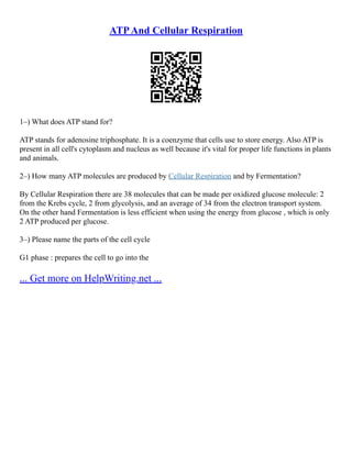 ATPAnd Cellular Respiration
1–) What does ATP stand for?
ATP stands for adenosine triphosphate. It is a coenzyme that cells use to store energy. Also ATP is
present in all cell's cytoplasm and nucleus as well because it's vital for proper life functions in plants
and animals.
2–) How many ATP molecules are produced by Cellular Respiration and by Fermentation?
By Cellular Respiration there are 38 molecules that can be made per oxidized glucose molecule: 2
from the Krebs cycle, 2 from glycolysis, and an average of 34 from the electron transport system.
On the other hand Fermentation is less efficient when using the energy from glucose , which is only
2 ATP produced per glucose.
3–) Please name the parts of the cell cycle
G1 phase : prepares the cell to go into the
... Get more on HelpWriting.net ...
 
