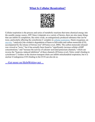 What Is Cellular Respiration?
Cellular respiration is the process and series of metabolic reactions that turns chemical energy into
the useable energy source, ATP. Since it depends on a variety of factors, there are also many things
that can inhibit its completion, like nitric oxide, an endogenously produced substance that can be
toxic, particularly affecting the cytochrome C complex in cellular respiration. Haem oxygenase, an
enzyme, "catalyse[s] the oxidative degradation of haem to biliverdin and carbon monoxide (CO),
accompanied by the release of ferrous iron" (D'Amico et.al, 2006). The carbon monoxide released
was viewed as "toxic," but it has actually been found to "significantly increase cellular cGMP
concentrations," and "increase the activity of calcium–activated potassium channels," which can
reverse the "hypoxia–induced inhibition" of these channels (D'Amico et.al). Nitric oxide's binding to
cytochrome C oxidase in the electron transport chain can inhibit mitochondrial respiration, but it is
unclear if endogenous CO's binding to the CCO can also do so.
... Get more on HelpWriting.net ...
 