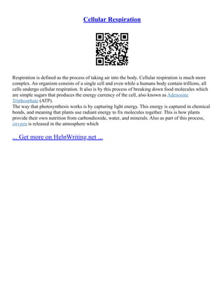 Cellular Respiration
Respiration is defined as the process of taking air into the body. Cellular respiration is much more
complex. An organism consists of a single cell and even while a humans body contain trillions, all
cells undergo cellular respiration. It also is by this process of breaking down food molecules which
are simple sugars that produces the energy currency of the cell, also known as Adenosine
Triphosphate (ATP).
The way that photosynthesis works is by capturing light energy. This energy is captured in chemical
bonds, and meaning that plants use radiant energy to fix molecules together. This is how plants
provide their own nutrition from carbondioxide, water, and minerals. Also as part of this process,
oxygen is released in the atmosphere which
... Get more on HelpWriting.net ...
 