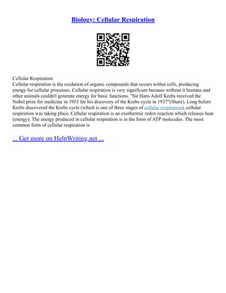 Biology: Cellular Respiration
Cellular Respiration
Cellular respiration is the oxidation of organic compounds that occurs within cells, producing
energy for cellular processes. Cellular respiration is very significant because without it humans and
other animals couldn't generate energy for basic functions. "Sir Hans Adolf Krebs received the
Nobel prize for medicine in 1953 for his discovery of the Krebs cycle in 1937"(Share). Long before
Krebs discovered the Krebs cycle (which is one of three stages of cellular respiration), cellular
respiration was taking place. Cellular respiration is an exothermic redox reaction which releases heat
(energy). The energy produced in cellular respiration is in the form of ATP molecules. The most
common form of cellular respiration is
... Get more on HelpWriting.net ...
 