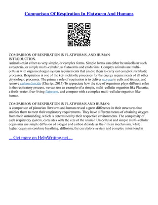 Comparison Of Respiration In Flatworm And Humans
COMPARISON OF RESPIRATION IN FLATWORMS, AND HUMAN
INTRODUCTION.
Animals exist either as very simple, or complex forms. Simple forms can either be unicellular such
as bacteria, or simple multi–cellular, as flatworms and cnidarians. Complex animals are multi–
cellular with organised organ system requirements that enable them to carry out complex metabolic
processes. Respiration is one of the key metabolic processes for the energy requirements of all other
physiologic processes. The primary role of respiration is to deliver oxygen to cells and tissues, and
remove carbon dioxide (Charles, 2015) To appreciate how the size of organisms plays different roles
in the respiratory process, we can use an example of a simple, multi–cellular organism like Planaria;
a fresh–water, free–living flatworm, and compare with a complex multi–cellular organism like
human.
COMPARISON OF RESPIRATION IN FLATWORMS AND HUMAN:
A comparison of planarian flatworm and human reveal a great difference in their structures that
enables them to meet their respiratory requirements. They have different means of obtaining oxygen
from their surrounding, which is determined by their respective environments. The complexity of
each respiratory system, correlates with the size of the animal. Unicellular and simple multi–cellular
organisms use simple diffusion of oxygen and carbon dioxide as their mean mechanism, while
higher organism combine breathing, diffusion, the circulatory system and complex mitochondria
... Get more on HelpWriting.net ...
 