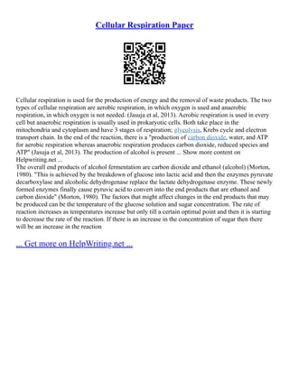 Cellular Respiration Paper
Cellular respiration is used for the production of energy and the removal of waste products. The two
types of cellular respiration are aerobic respiration, in which oxygen is used and anaerobic
respiration, in which oxygen is not needed. (Jasuja et al, 2013). Aerobic respiration is used in every
cell but anaerobic respiration is usually used in prokaryotic cells. Both take place in the
mitochondria and cytoplasm and have 3 stages of respiration; glycolysis, Krebs cycle and electron
transport chain. In the end of the reaction, there is a "production of carbon dioxide, water, and ATP
for aerobic respiration whereas anaerobic respiration produces carbon dioxide, reduced species and
ATP" (Jasuja et al, 2013). The production of alcohol is present ... Show more content on
Helpwriting.net ...
The overall end products of alcohol fermentation are carbon dioxide and ethanol (alcohol) (Morton,
1980). "This is achieved by the breakdown of glucose into lactic acid and then the enzymes pyruvate
decarboxylase and alcoholic dehydrogenase replace the lactate dehydrogenase enzyme. These newly
formed enzymes finally cause pyruvic acid to convert into the end products that are ethanol and
carbon dioxide" (Morton, 1980). The factors that might affect changes in the end products that may
be produced can be the temperature of the glucose solution and sugar concentration. The rate of
reaction increases as temperatures increase but only till a certain optimal point and then it is starting
to decrease the rate of the reaction. If there is an increase in the concentration of sugar then there
will be an increase in the reaction
... Get more on HelpWriting.net ...
 