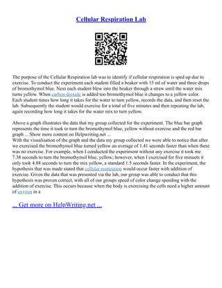 Cellular Respiration Lab
The purpose of the Cellular Respiration lab was to identify if cellular respiration is sped up due to
exercise. To conduct the experiment each student filled a beaker with 15 ml of water and three drops
of bromothymol blue. Next each student blew into the beaker through a straw until the water mix
turns yellow. When carbon dioxide is added too bromothymol blue it changes to a yellow color.
Each student times how long it takes for the water to turn yellow, records the data, and then reset the
lab. Subsequently the student would exercise for a total of five minutes and then repeating the lab,
again recording how long it takes for the water mix to turn yellow.
Above a graph illustrates the data that my group collected for the experiment. The blue bar graph
represents the time it took to turn the bromothymol blue, yellow without exercise and the red bar
graph ... Show more content on Helpwriting.net ...
With the visualisation of the graph and the data my group collected we were able to notice that after
we exercised the bromothymol blue turned yellow an average of 1.41 seconds faster than when there
was no exercise. For example, when I conducted the experiment without any exercise it took me
7.38 seconds to turn the bromothymol blue, yellow; however, when I exercised for five minuets it
only took 4.88 seconds to turn the mix yellow, a standard 1.5 seconds faster. In the experiment, the
hypothesis that was made stated that cellular respiration would occur faster with addition of
exercise. Given the data that was presented via the lab, our group was able to conduct that this
hypothesis was proven correct, with all of our groups speed of color change speeding with the
addition of exercise. This occurs because when the body is exercising the cells need a higher amount
of oxygen in a
... Get more on HelpWriting.net ...
 