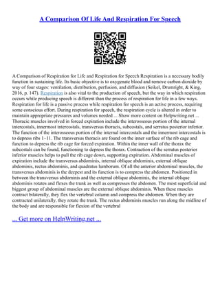 A Comparison Of Life And Respiration For Speech
A Comparison of Respiration for Life and Respiration for Speech Respiration is a necessary bodily
function in sustaining life. Its basic objective is to oxygenate blood and remove carbon dioxide by
way of four stages: ventilation, distribution, perfusion, and diffusion (Seikel, Drumright, & King,
2016, p. 147). Respiration is also vital to the production of speech, but the way in which respiration
occurs while producing speech is different than the process of respiration for life in a few ways.
Respiration for life is a passive process while respiration for speech is an active process, requiring
some conscious effort. During respiration for speech, the respiration cycle is altered in order to
maintain appropriate pressures and volumes needed ... Show more content on Helpwriting.net ...
Thoracic muscles involved in forced expiration include the interosseous portion of the internal
intercostals, innermost intercostals, transversus thoracis, subcostals, and serratus posterior inferior.
The function of the interosseous portion of the internal intercostals and the innermost intercostals is
to depress ribs 1–11. The transversus thoracis are found on the inner surface of the rib cage and
function to depress the rib cage for forced expiration. Within the inner wall of the thorax the
subcostals can be found, functioning to depress the thorax. Contraction of the serratus posterior
inferior muscles helps to pull the rib cage down, supporting expiration. Abdominal muscles of
expiration include the transversus abdominis, internal oblique abdominis, external oblique
abdominis, rectus abdominis, and quadratus lumborum. Of all the anterior abdominal muscles, the
transversus abdominis is the deepest and its function is to compress the abdomen. Positioned in
between the transversus abdominis and the external oblique abdominis, the internal oblique
abdominis rotates and flexes the trunk as well as compresses the abdomen. The most superficial and
biggest group of abdominal muscles are the external oblique abdominis. When these muscles
contract bilaterally, they flex the vertebral column and compress the abdomen. When they are
contracted unilaterally, they rotate the trunk. The rectus abdominis muscles run along the midline of
the body and are responsible for flexion of the vertebral
... Get more on HelpWriting.net ...
 