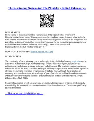 The Respiratory System And The Physiology Behind Pulmonary...
DECLARATION
I hold a copy of this assignment that I can produce if the original is lost or damaged.
I hereby certify that no part of this assignment/product has been copied from any other student's
work or from any other source except where due acknowledgement is made in the assignment. No
part of this assignment/product has been written/produced for me by another person except where
such collaboration has been authorised by the subject lecturer/tutor concerned.
Signature: Reuel Avishek Mudliar Date: 20/10/14
PRACTICAL REPORT: THE RESPIRATORY SYSTEM
INTRODUCTION
The complexity of the respiratory system and the physiology behind pulmonary respiration can be
considered extraordinary high. Within the single system, individual organs, actions and co–
ordinations are culminated to equate in the survival of humans. The respiratory system carries out
many roles within the body; control of bodily pH, aid in speech production and olfaction, regulation
of blood pressure and promotion of venous and lymphatic flow. Although these function are
necessary to optimally function, the exchange of gases from the internal bodily environment to the
external bodily environment is the most important function and role of the respiratory system
(Martini, Ober, Nath 2011).
Control of respiration is both voluntary and involuntary, the respiratory system is predominately
controlled by the autonomic nervous system centralized in the brainstem. The centres specifically
responsible are the
... Get more on HelpWriting.net ...
 
