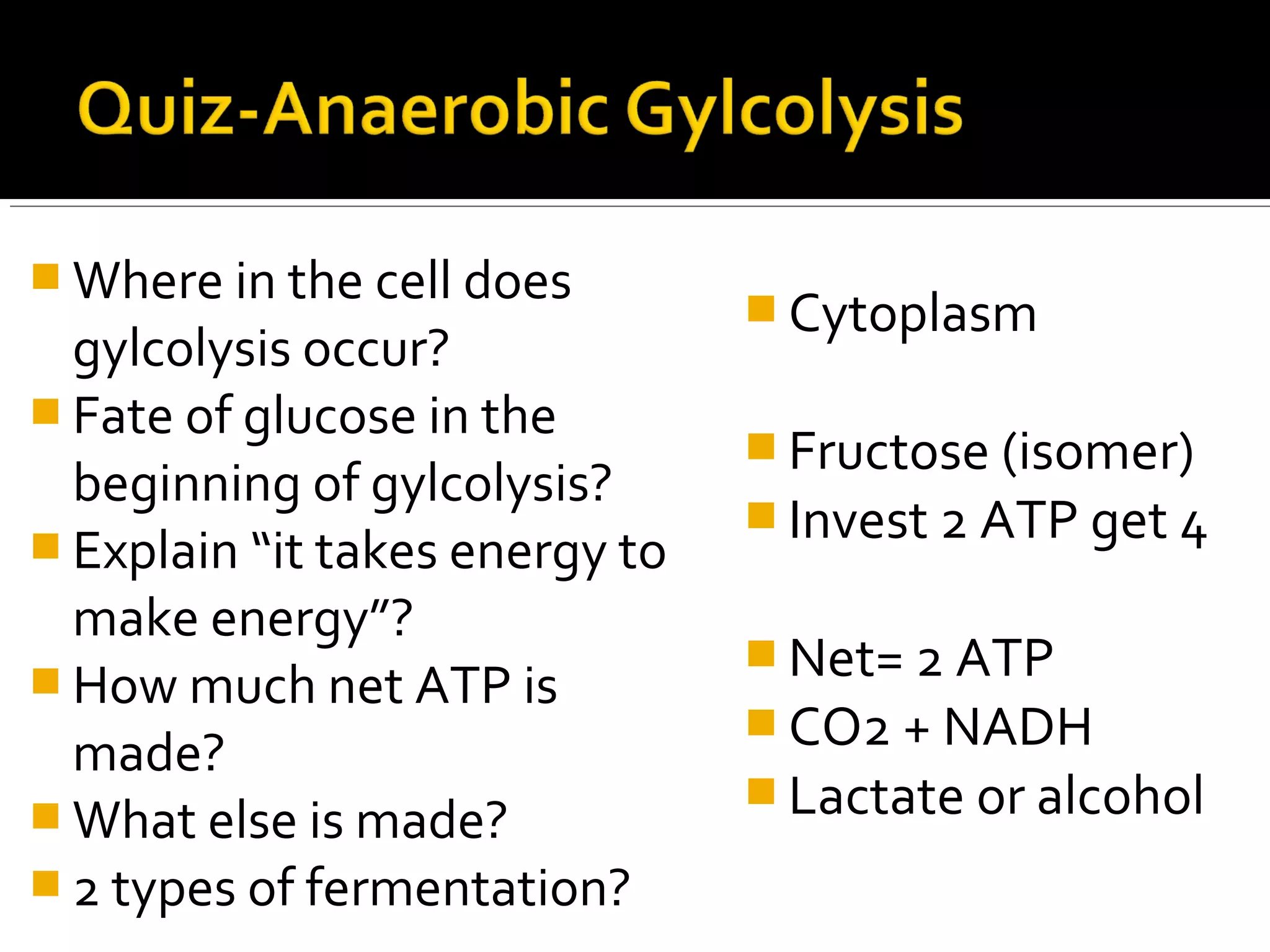  Where in the cell does
                                 Cytoplasm
  gylcolysis occur?
 Fate of glucose in the
                                 Fructose (isomer)
  beginning of gylcolysis?
                                 Invest 2 ATP get 4
 Explain “it takes energy to
  make energy”?
                                 Net= 2 ATP
 How much net ATP is
                                 CO2 + NADH
  made?
                                 Lactate or alcohol
 What else is made?
 2 types of fermentation?
 