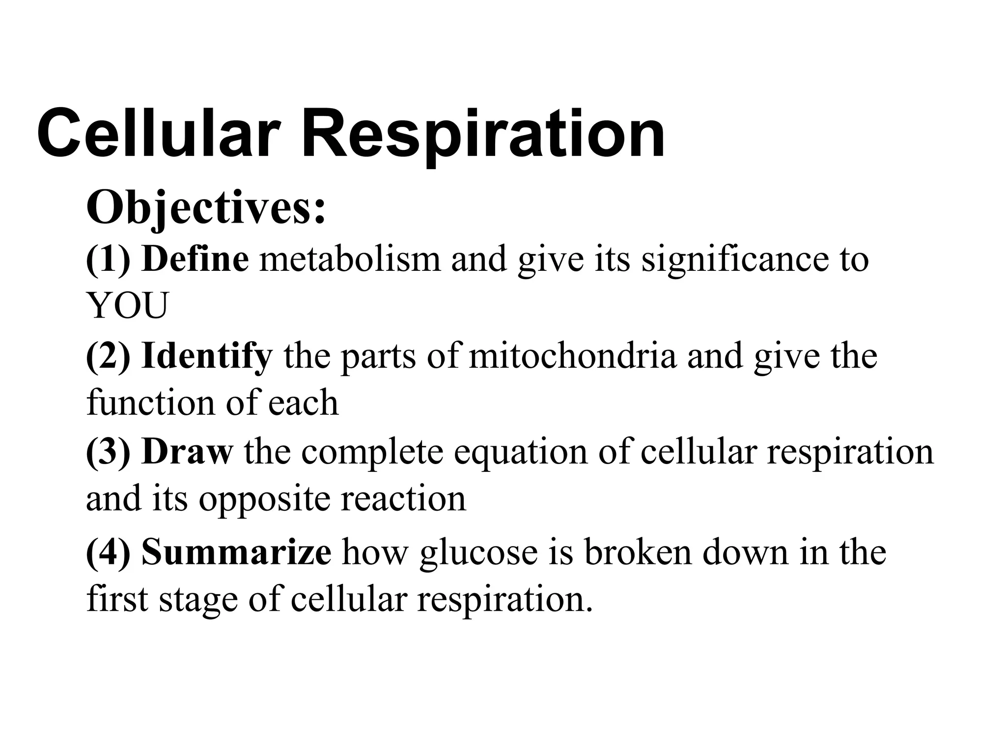 Cellular Respiration
 Objectives:
 (1) Define metabolism and give its significance to
 YOU
 (2) Identify the parts of mitochondria and give the
 function of each
 (3) Draw the complete equation of cellular respiration
 and its opposite reaction
 (4) Summarize how glucose is broken down in the
 first stage of cellular respiration.
 