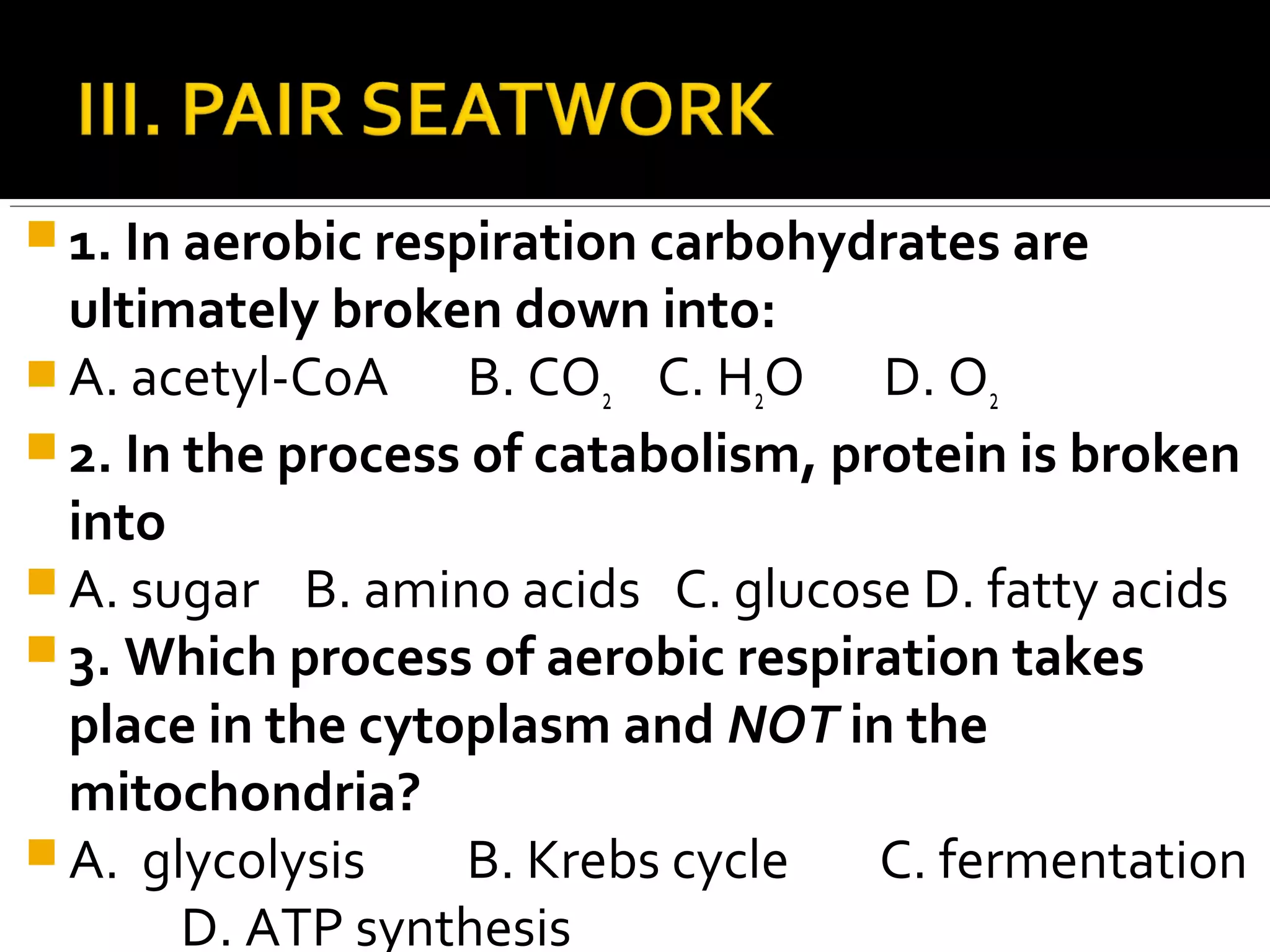  1. In aerobic respiration carbohydrates are
  ultimately broken down into:
 A. acetyl-CoA     B. CO2 C. H2O D. O2
 2. In the process of catabolism, protein is broken
  into
 A. sugar B. amino acids C. glucose D. fatty acids
 3. Which process of aerobic respiration takes
  place in the cytoplasm and NOT in the
  mitochondria?
 A. glycolysis     B. Krebs cycle   C. fermentation
        D. ATP synthesis
 