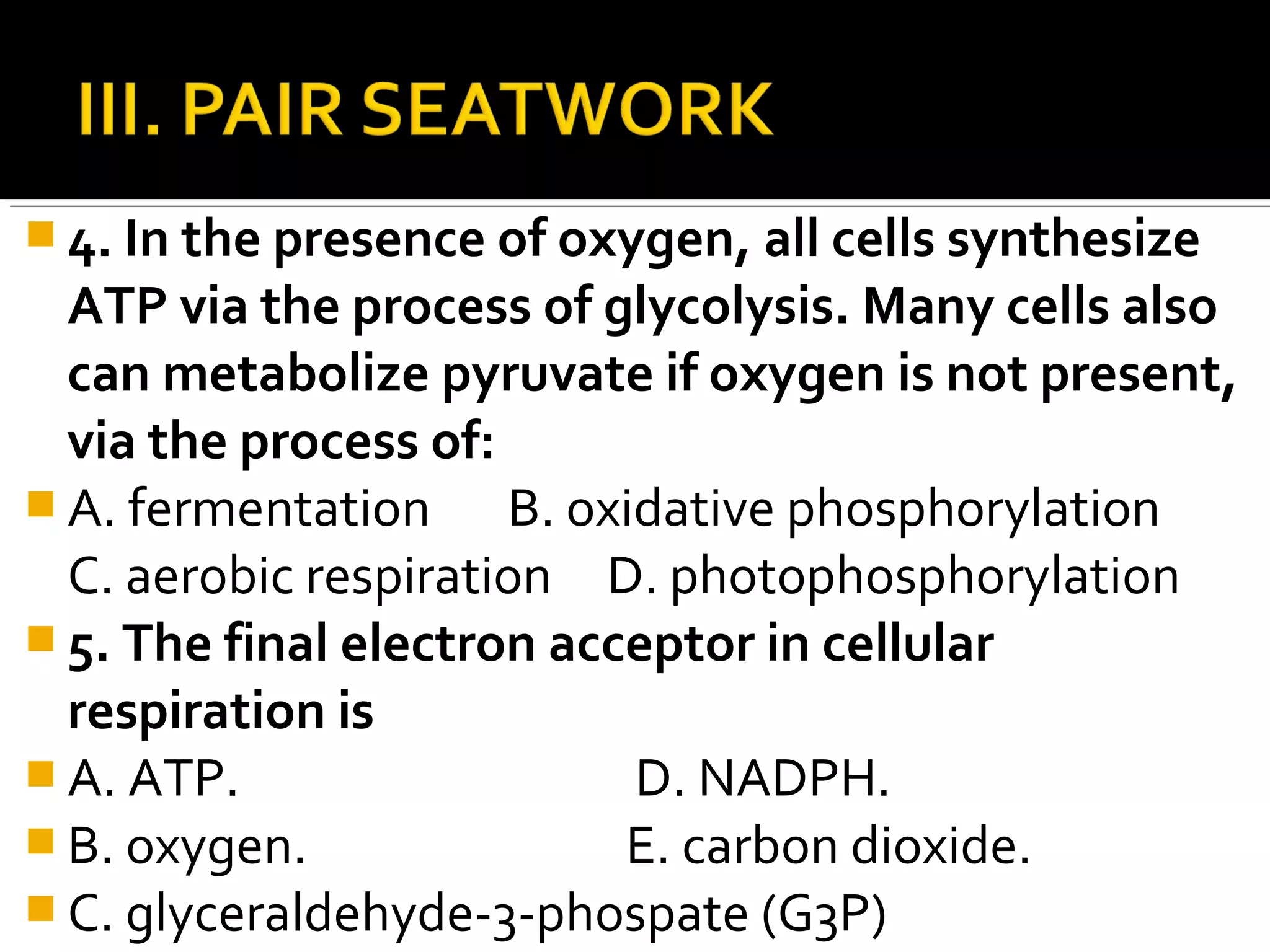 4. In the presence of oxygen, all cells synthesize
  ATP via the process of glycolysis. Many cells also
  can metabolize pyruvate if oxygen is not present,
  via the process of:
 A. fermentation     B. oxidative phosphorylation
  C. aerobic respiration D. photophosphorylation
 5. The final electron acceptor in cellular
  respiration is
 A. ATP.                   D. NADPH.
 B. oxygen.               E. carbon dioxide.
 C. glyceraldehyde-3-phospate (G3P)
 