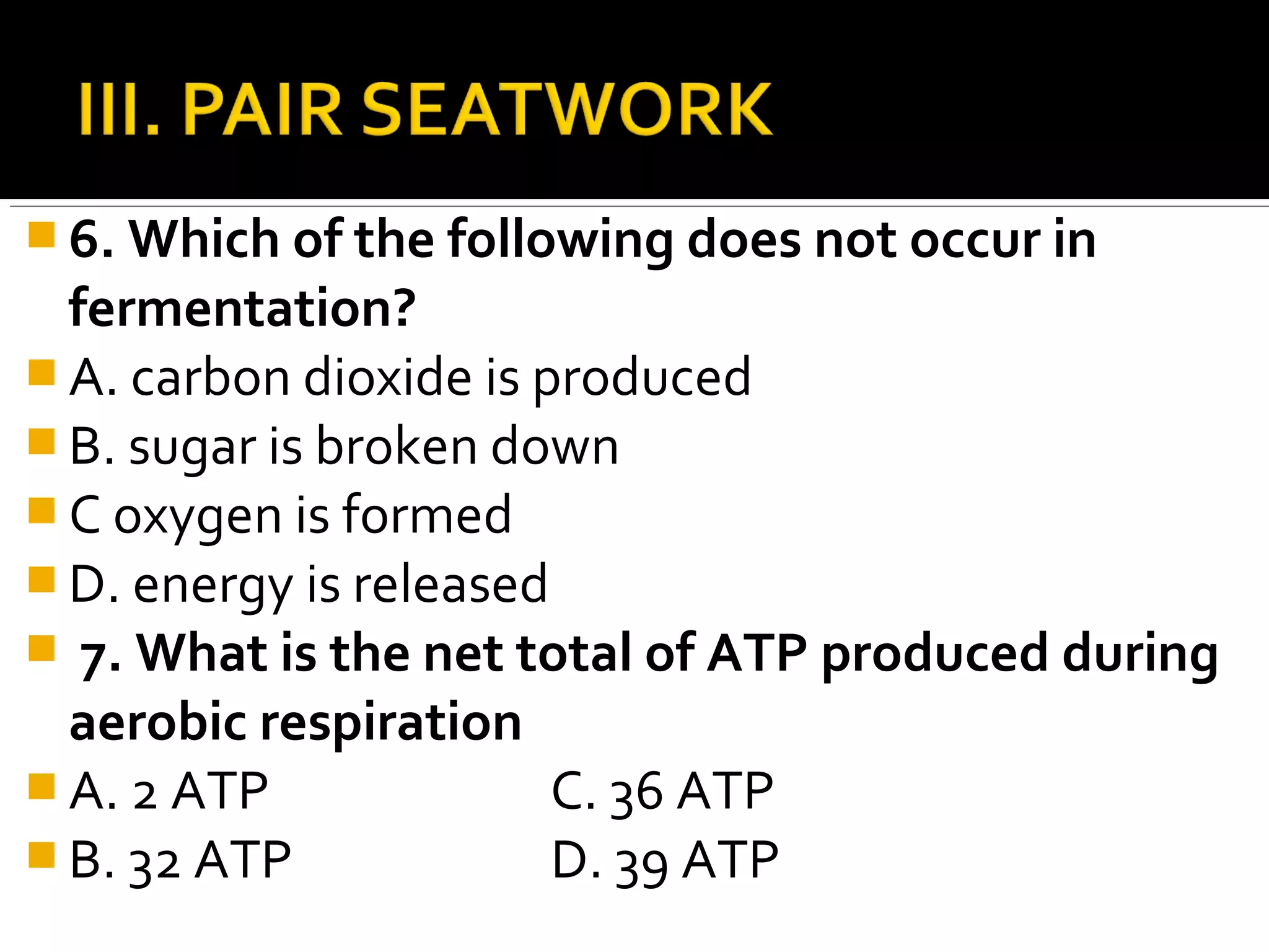  6. Which of the following does not occur in
  fermentation?
 A. carbon dioxide is produced
 B. sugar is broken down
 C oxygen is formed
 D. energy is released
 7. What is the net total of ATP produced during
  aerobic respiration
 A. 2 ATP              C. 36 ATP
 B. 32 ATP             D. 39 ATP
 