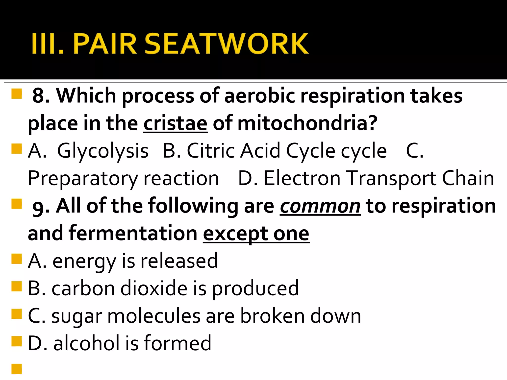  8. Which process of aerobic respiration takes
  place in the cristae of mitochondria?
 A. Glycolysis B. Citric Acid Cycle cycle C.
  Preparatory reaction D. Electron Transport Chain
 9. All of the following are common to respiration
  and fermentation except one
 A. energy is released
 B. carbon dioxide is produced
 C. sugar molecules are broken down
 D. alcohol is formed

 