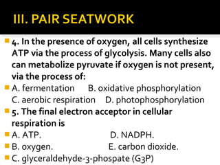  4. In the presence of oxygen, all cells synthesize
  ATP via the process of glycolysis. Many cells also
  can metabolize pyruvate if oxygen is not present,
  via the process of:
 A. fermentation     B. oxidative phosphorylation
  C. aerobic respiration D. photophosphorylation
 5. The final electron acceptor in cellular
  respiration is
 A. ATP.                   D. NADPH.
 B. oxygen.               E. carbon dioxide.
 C. glyceraldehyde-3-phospate (G3P)
 
