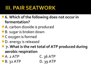  6. Which of the following does not occur in
  fermentation?
 A. carbon dioxide is produced
 B. sugar is broken down
 C oxygen is formed
 D. energy is released
 7. What is the net total of ATP produced during
  aerobic respiration
 A. 2 ATP              C. 36 ATP
 B. 32 ATP             D. 39 ATP
 