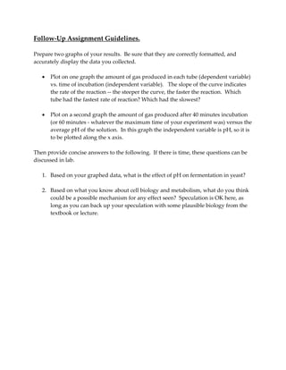 Follow‐Up Assignment Guidelines.     
 
Prepare two graphs of your results.  Be sure that they are correctly formatted, and 
accurately display the data you collected.   
 
• Plot on one graph the amount of gas produced in each tube (dependent variable) 
vs. time of incubation (independent variable).   The slope of the curve indicates 
the rate of the reaction ‐‐ the steeper the curve, the faster the reaction.  Which 
tube had the fastest rate of reaction? Which had the slowest? 
 
• Plot on a second graph the amount of gas produced after 40 minutes incubation 
(or 60 minutes ‐ whatever the maximum time of your experiment was) versus the 
average pH of the solution.  In this graph the independent variable is pH, so it is 
to be plotted along the x axis. 
 
Then provide concise answers to the following.  If there is time, these questions can be 
discussed in lab. 
 
1. Based on your graphed data, what is the effect of pH on fermentation in yeast? 
 
2. Based on what you know about cell biology and metabolism, what do you think 
could be a possible mechanism for any effect seen?  Speculation is OK here, as 
long as you can back up your speculation with some plausible biology from the 
textbook or lecture. 
 
 
 
 
 
 