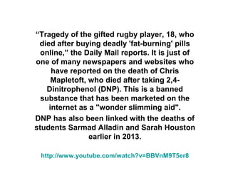 “Tragedy of the gifted rugby player, 18, who
died after buying deadly 'fat-burning' pills
online,” the Daily Mail reports. It is just of
one of many newspapers and websites who
have reported on the death of Chris
Mapletoft, who died after taking 2,4Dinitrophenol (DNP). This is a banned
substance that has been marketed on the
internet as a "wonder slimming aid".
DNP has also been linked with the deaths of
students Sarmad Alladin and Sarah Houston
earlier in 2013.
http://www.youtube.com/watch?v=BBVnM9T5er8

 
