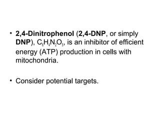 • 2,4-Dinitrophenol (2,4-DNP, or simply
DNP), C6H4N2O5, is an inhibitor of efficient
energy (ATP) production in cells with
mitochondria.
• Consider potential targets.

 