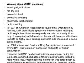 •
•
•
•
•
•
•
•

•

•

Warning signs of DNP poisoning
Warning signs include:
hot dry skin
excessive thirst
excessive sweating
abnormally fast heartbeat
rapid breathing
In 1933, an American researcher discovered that when taken by
humans, DNP dramatically speeds up the metabolism leading to
rapid weight loss. It was subsequently marketed as a weight loss
drug. It was quickly withdrawn from the market, however, after it was
found to be highly toxic, causing significant side effects and in some
cases, deaths.
In 1938 the American Food and Drug Agency issued a statement
saying DNP was “extremely dangerous and not fit for human
consumption”.
It appears that DNP has becoming increasing popular during the
last decade among bodybuilders for its "quick-fix" ability to lead to
rapid weight loss. Presumably this information was spread both by

 