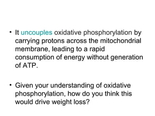 • It uncouples oxidative phosphorylation by
carrying protons across the mitochondrial
membrane, leading to a rapid
consumption of energy without generation
of ATP.
• Given your understanding of oxidative
phosphorylation, how do you think this
would drive weight loss?

 
